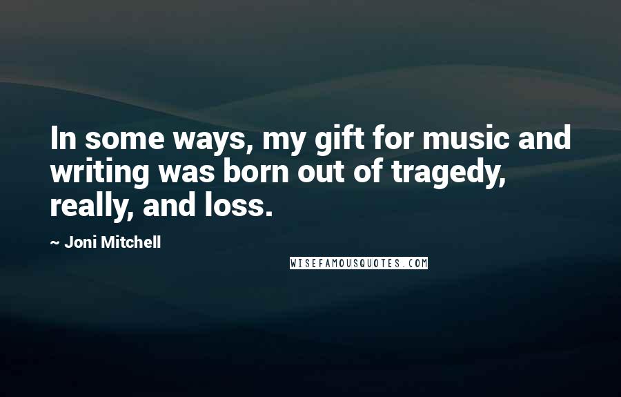 Joni Mitchell Quotes: In some ways, my gift for music and writing was born out of tragedy, really, and loss.