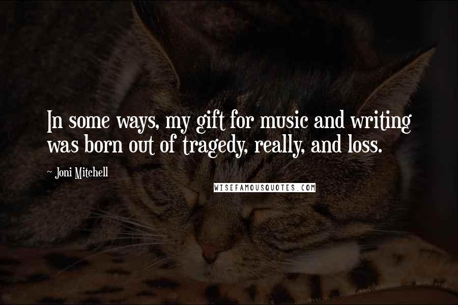 Joni Mitchell Quotes: In some ways, my gift for music and writing was born out of tragedy, really, and loss.