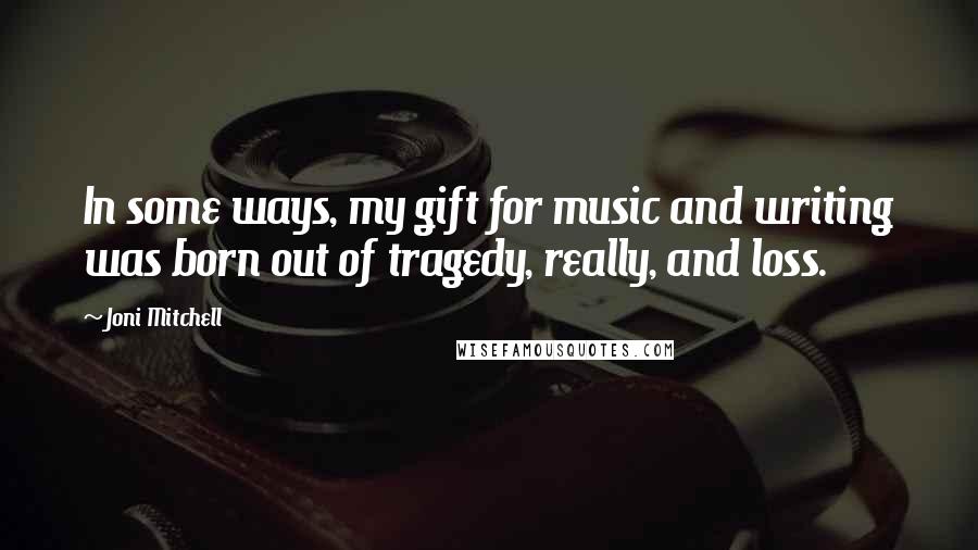 Joni Mitchell Quotes: In some ways, my gift for music and writing was born out of tragedy, really, and loss.