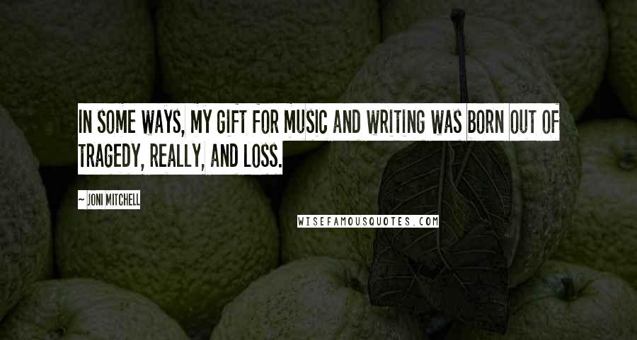 Joni Mitchell Quotes: In some ways, my gift for music and writing was born out of tragedy, really, and loss.