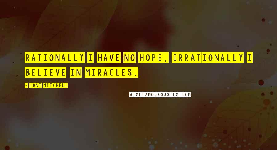 Joni Mitchell Quotes: Rationally I have no hope, irrationally I believe in miracles.