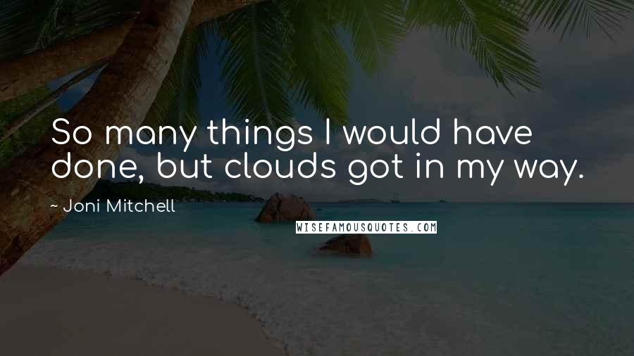 Joni Mitchell Quotes: So many things I would have done, but clouds got in my way.