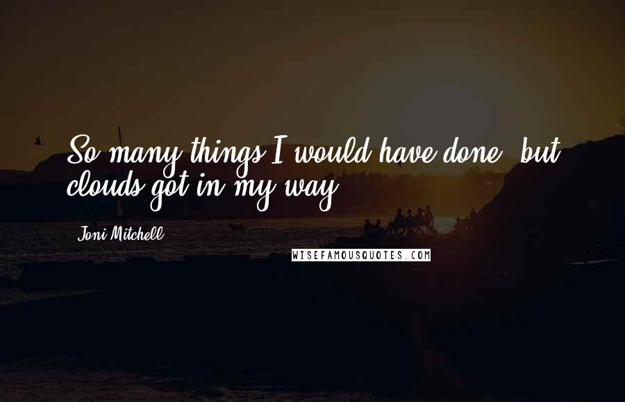 Joni Mitchell Quotes: So many things I would have done, but clouds got in my way.