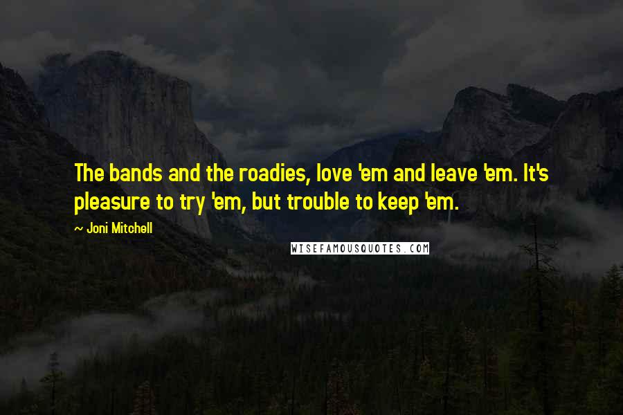 Joni Mitchell Quotes: The bands and the roadies, love 'em and leave 'em. It's pleasure to try 'em, but trouble to keep 'em.
