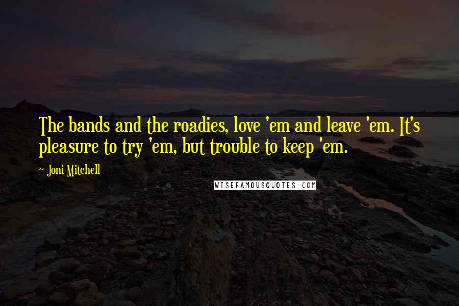 Joni Mitchell Quotes: The bands and the roadies, love 'em and leave 'em. It's pleasure to try 'em, but trouble to keep 'em.