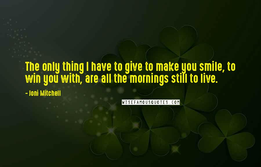 Joni Mitchell Quotes: The only thing I have to give to make you smile, to win you with, are all the mornings still to live.