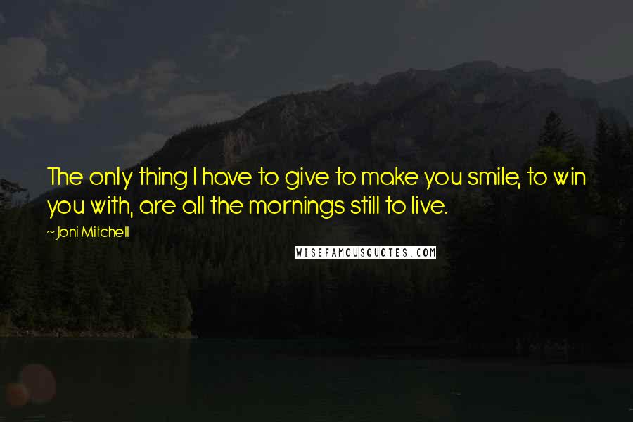 Joni Mitchell Quotes: The only thing I have to give to make you smile, to win you with, are all the mornings still to live.