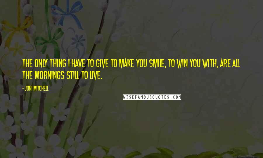 Joni Mitchell Quotes: The only thing I have to give to make you smile, to win you with, are all the mornings still to live.