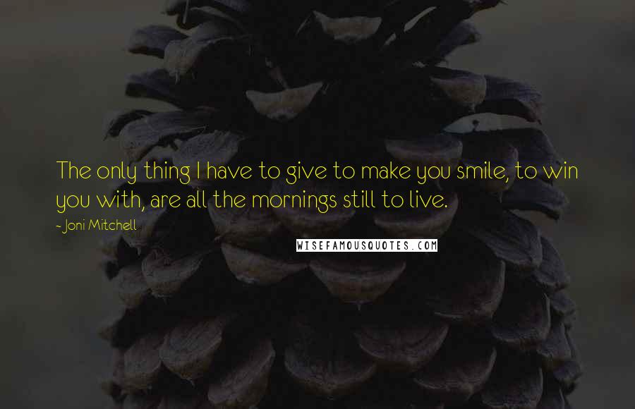 Joni Mitchell Quotes: The only thing I have to give to make you smile, to win you with, are all the mornings still to live.