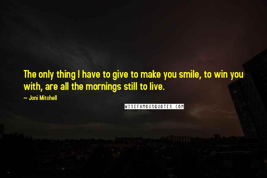 Joni Mitchell Quotes: The only thing I have to give to make you smile, to win you with, are all the mornings still to live.