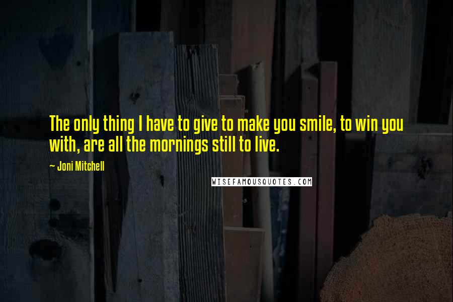 Joni Mitchell Quotes: The only thing I have to give to make you smile, to win you with, are all the mornings still to live.