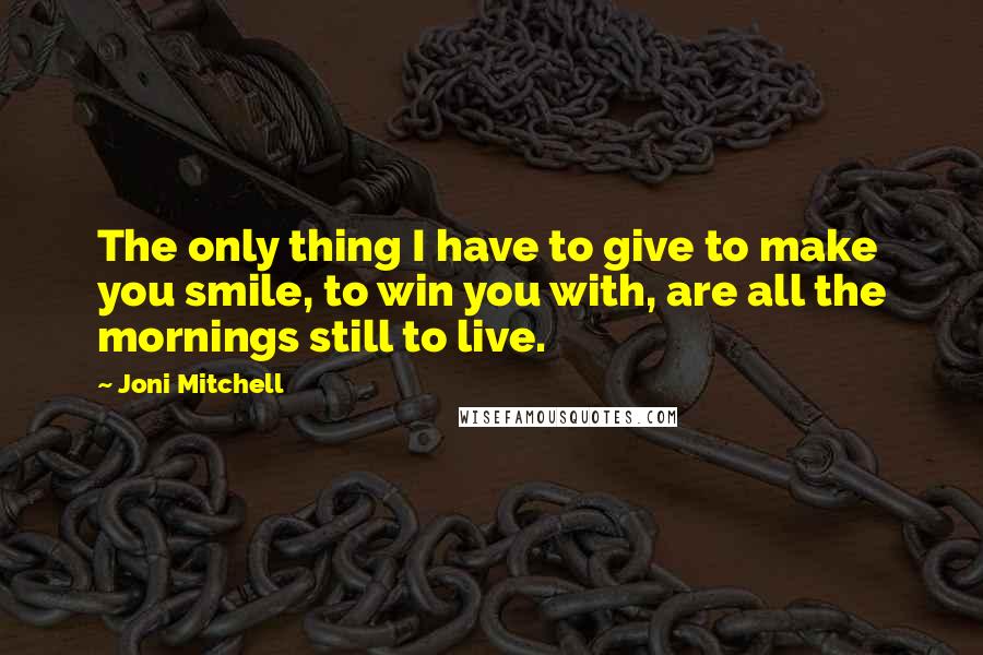 Joni Mitchell Quotes: The only thing I have to give to make you smile, to win you with, are all the mornings still to live.