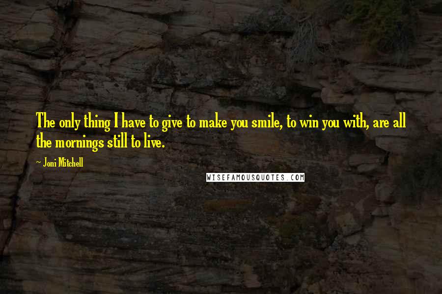 Joni Mitchell Quotes: The only thing I have to give to make you smile, to win you with, are all the mornings still to live.