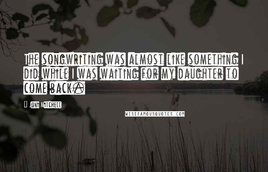 Joni Mitchell Quotes: The songwriting was almost like something I did while I was waiting for my daughter to come back.