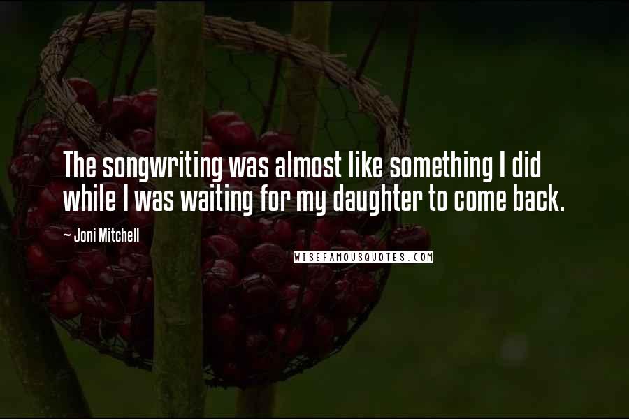 Joni Mitchell Quotes: The songwriting was almost like something I did while I was waiting for my daughter to come back.