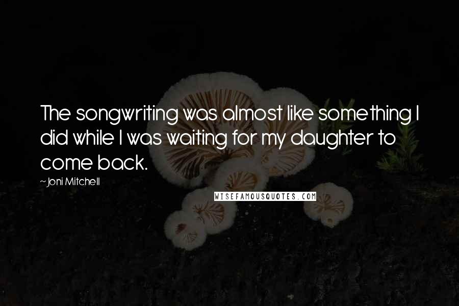 Joni Mitchell Quotes: The songwriting was almost like something I did while I was waiting for my daughter to come back.