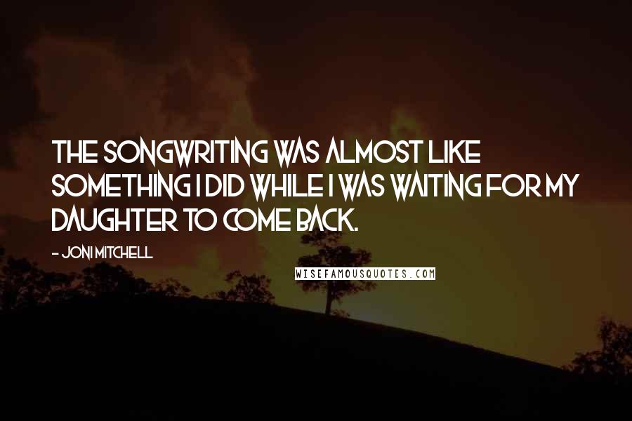 Joni Mitchell Quotes: The songwriting was almost like something I did while I was waiting for my daughter to come back.