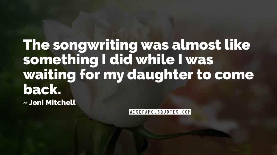 Joni Mitchell Quotes: The songwriting was almost like something I did while I was waiting for my daughter to come back.