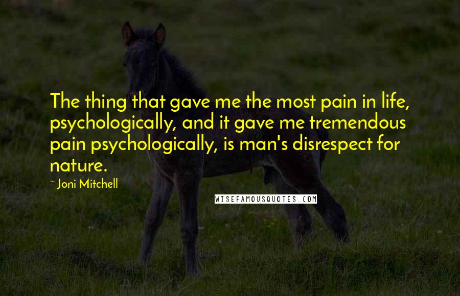 Joni Mitchell Quotes: The thing that gave me the most pain in life, psychologically, and it gave me tremendous pain psychologically, is man's disrespect for nature.