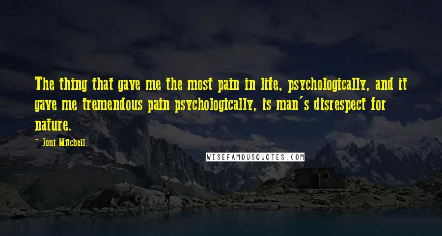 Joni Mitchell Quotes: The thing that gave me the most pain in life, psychologically, and it gave me tremendous pain psychologically, is man's disrespect for nature.