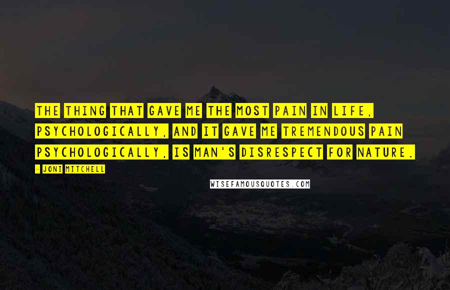 Joni Mitchell Quotes: The thing that gave me the most pain in life, psychologically, and it gave me tremendous pain psychologically, is man's disrespect for nature.