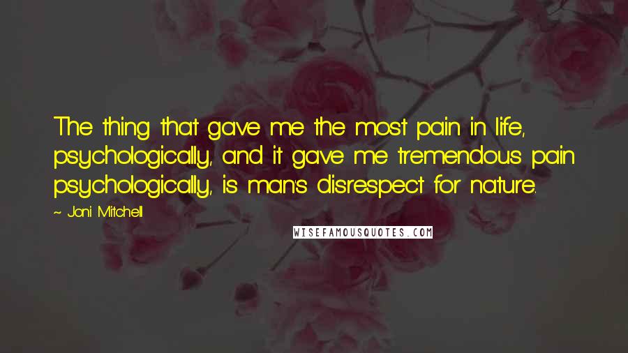 Joni Mitchell Quotes: The thing that gave me the most pain in life, psychologically, and it gave me tremendous pain psychologically, is man's disrespect for nature.