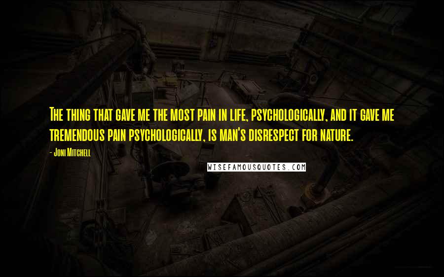 Joni Mitchell Quotes: The thing that gave me the most pain in life, psychologically, and it gave me tremendous pain psychologically, is man's disrespect for nature.