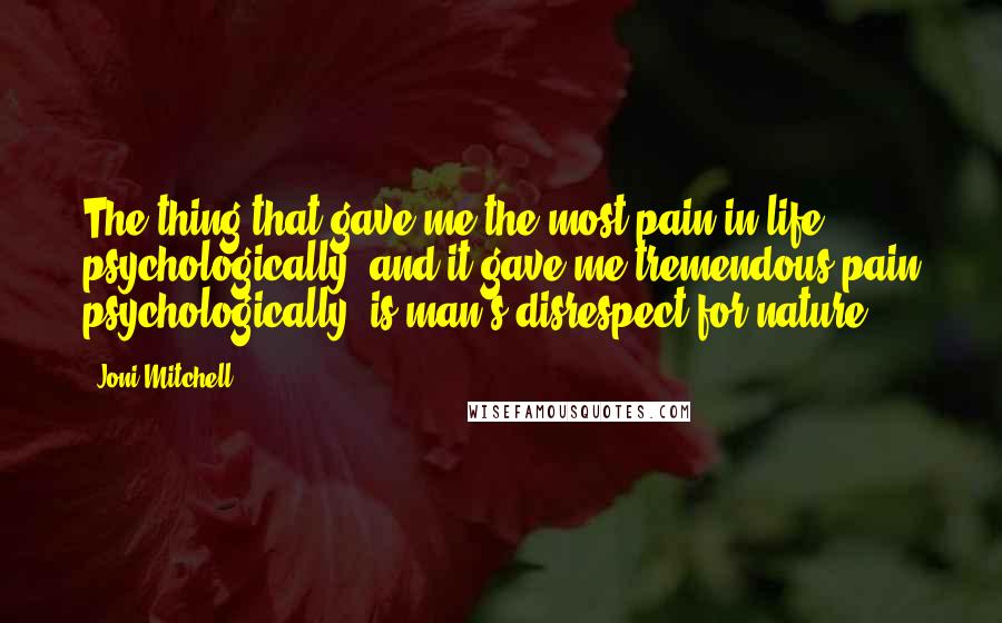 Joni Mitchell Quotes: The thing that gave me the most pain in life, psychologically, and it gave me tremendous pain psychologically, is man's disrespect for nature.