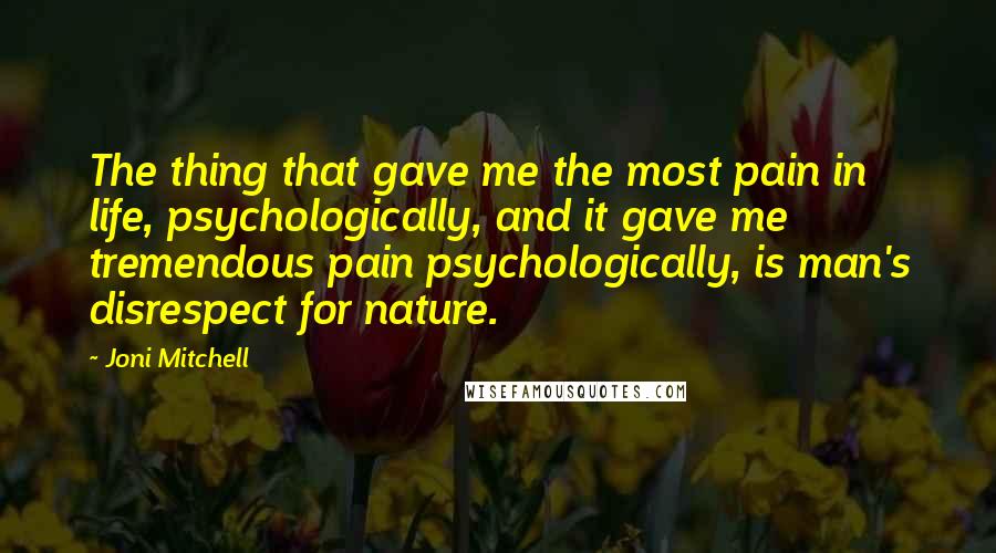 Joni Mitchell Quotes: The thing that gave me the most pain in life, psychologically, and it gave me tremendous pain psychologically, is man's disrespect for nature.