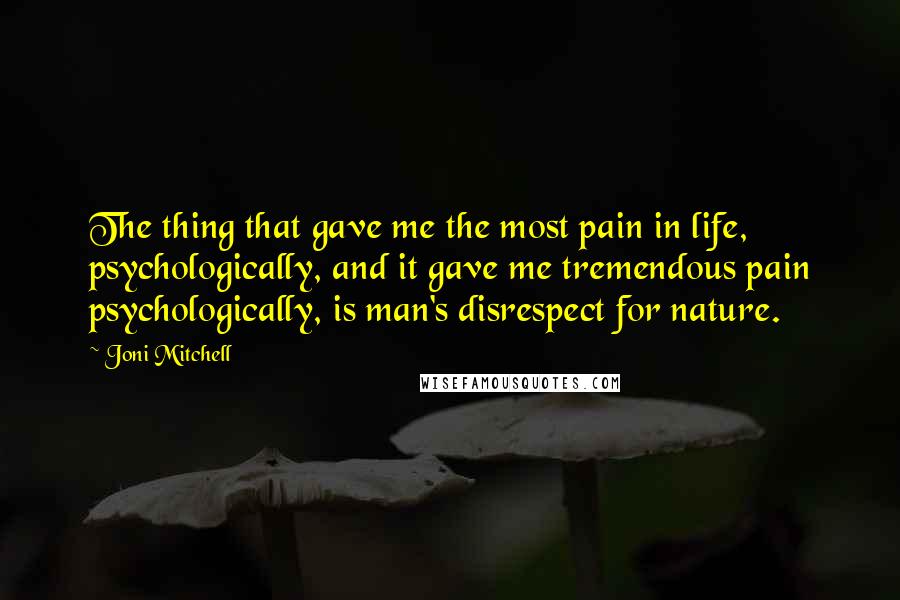Joni Mitchell Quotes: The thing that gave me the most pain in life, psychologically, and it gave me tremendous pain psychologically, is man's disrespect for nature.