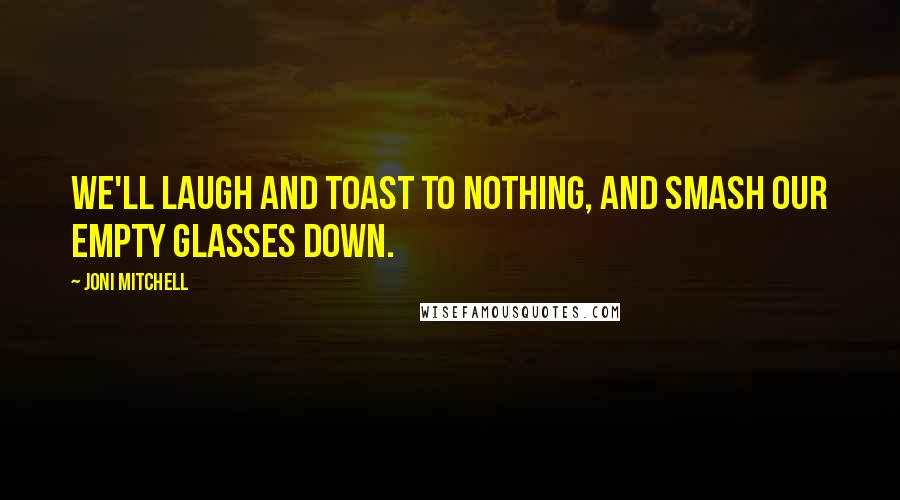 Joni Mitchell Quotes: We'll laugh and toast to nothing, and smash our empty glasses down.