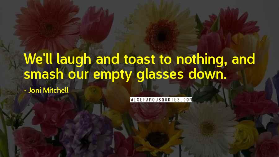 Joni Mitchell Quotes: We'll laugh and toast to nothing, and smash our empty glasses down.