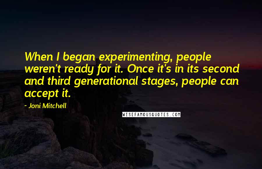 Joni Mitchell Quotes: When I began experimenting, people weren't ready for it. Once it's in its second and third generational stages, people can accept it.