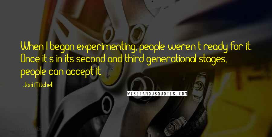 Joni Mitchell Quotes: When I began experimenting, people weren't ready for it. Once it's in its second and third generational stages, people can accept it.