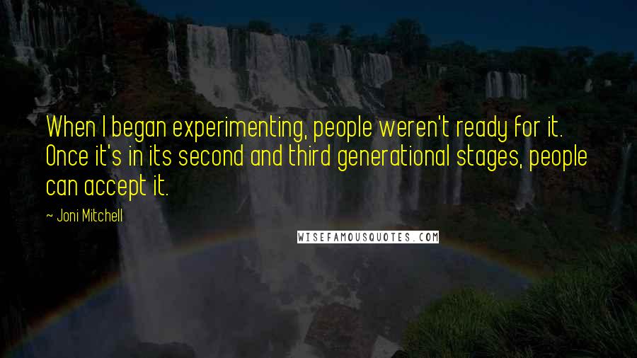 Joni Mitchell Quotes: When I began experimenting, people weren't ready for it. Once it's in its second and third generational stages, people can accept it.