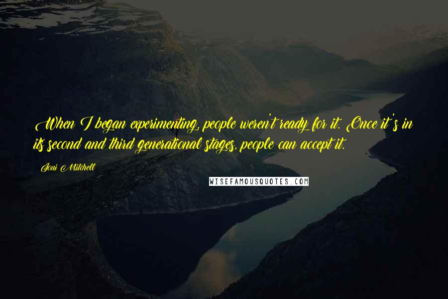 Joni Mitchell Quotes: When I began experimenting, people weren't ready for it. Once it's in its second and third generational stages, people can accept it.