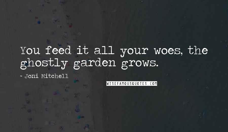 Joni Mitchell Quotes: You feed it all your woes, the ghostly garden grows.