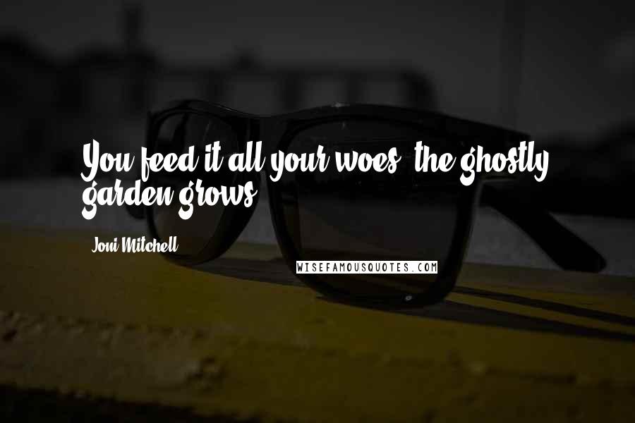 Joni Mitchell Quotes: You feed it all your woes, the ghostly garden grows.