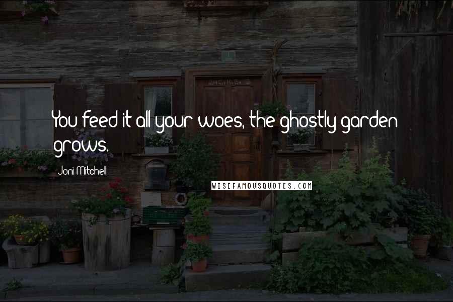 Joni Mitchell Quotes: You feed it all your woes, the ghostly garden grows.