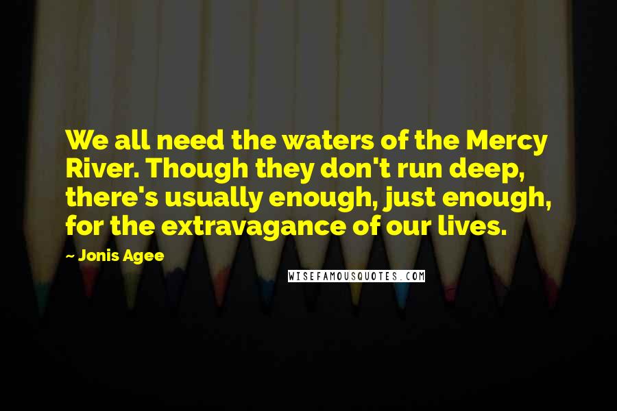 Jonis Agee Quotes: We all need the waters of the Mercy River. Though they don't run deep, there's usually enough, just enough, for the extravagance of our lives.