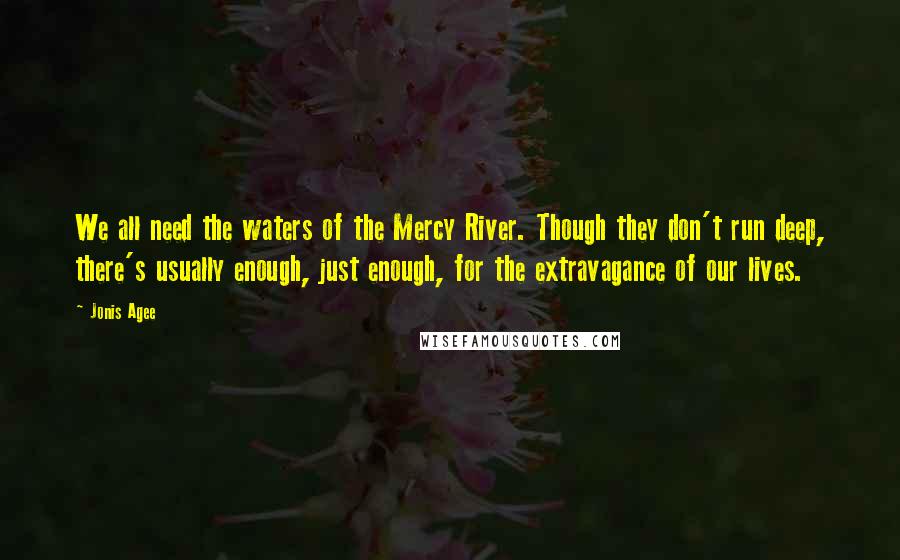 Jonis Agee Quotes: We all need the waters of the Mercy River. Though they don't run deep, there's usually enough, just enough, for the extravagance of our lives.