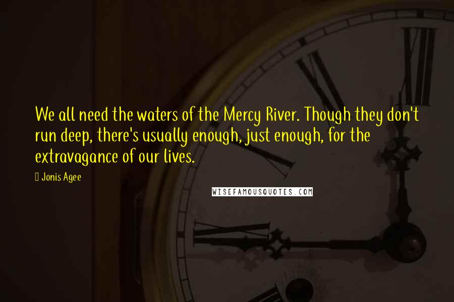 Jonis Agee Quotes: We all need the waters of the Mercy River. Though they don't run deep, there's usually enough, just enough, for the extravagance of our lives.