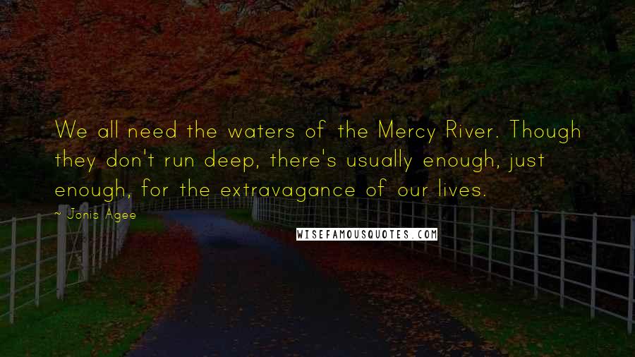 Jonis Agee Quotes: We all need the waters of the Mercy River. Though they don't run deep, there's usually enough, just enough, for the extravagance of our lives.