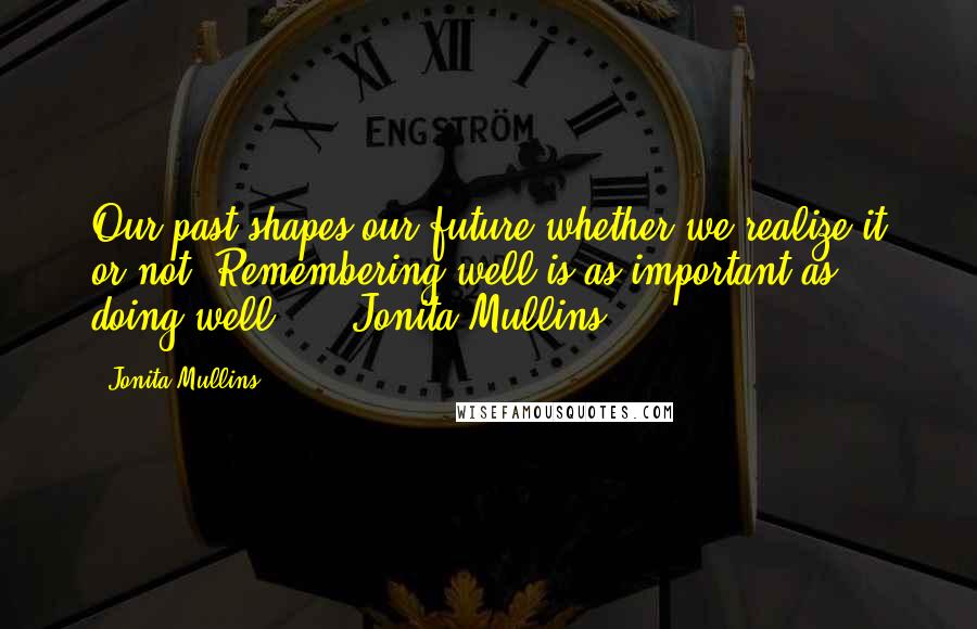 Jonita Mullins Quotes: Our past shapes our future whether we realize it or not. Remembering well is as important as doing well." -- Jonita Mullins