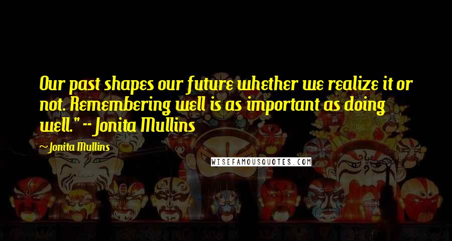 Jonita Mullins Quotes: Our past shapes our future whether we realize it or not. Remembering well is as important as doing well." -- Jonita Mullins