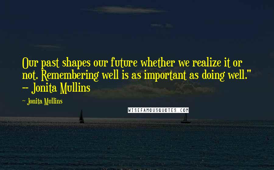 Jonita Mullins Quotes: Our past shapes our future whether we realize it or not. Remembering well is as important as doing well." -- Jonita Mullins