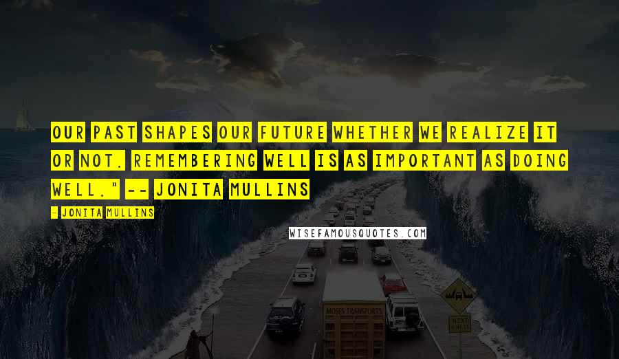 Jonita Mullins Quotes: Our past shapes our future whether we realize it or not. Remembering well is as important as doing well." -- Jonita Mullins