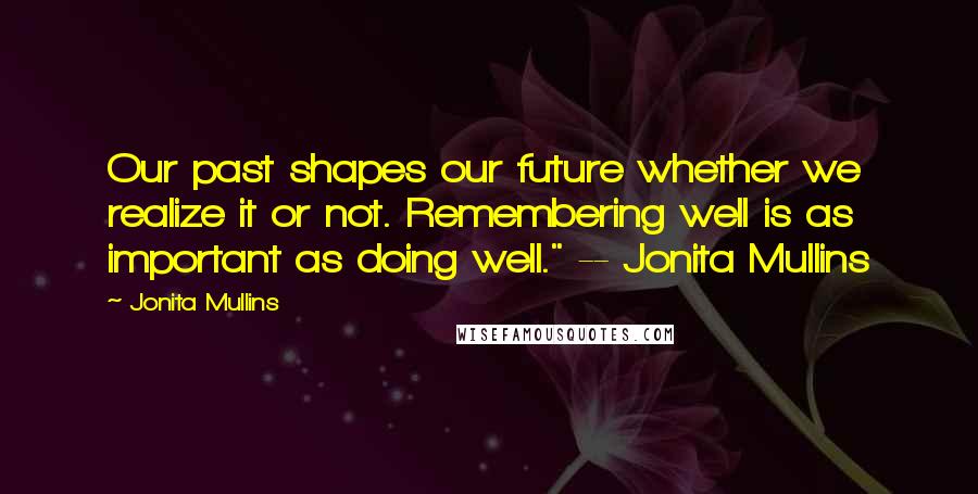 Jonita Mullins Quotes: Our past shapes our future whether we realize it or not. Remembering well is as important as doing well." -- Jonita Mullins