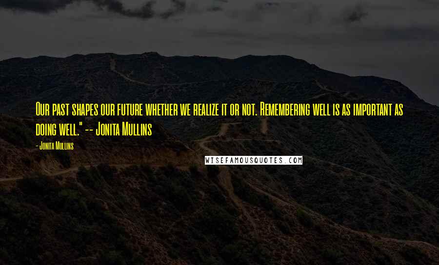 Jonita Mullins Quotes: Our past shapes our future whether we realize it or not. Remembering well is as important as doing well." -- Jonita Mullins