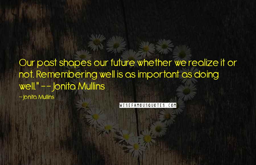 Jonita Mullins Quotes: Our past shapes our future whether we realize it or not. Remembering well is as important as doing well." -- Jonita Mullins